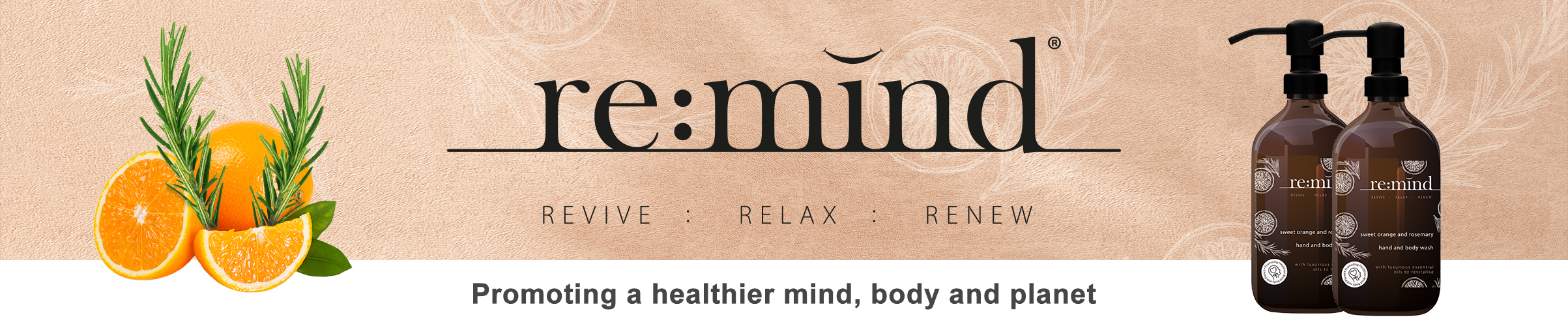 Banner promoting 'RE:MIND' products, featuring the tagline 'Revive : Relax : Renew' and the slogan 'Promoting a healthier mind, body and planet.' The design includes vibrant orange slices and sprigs of rosemary on the left, and two bottles of 'RE:MIND' hand and body wash on the right. The bottles are labeled with details about the product's natural ingredients, including sweet orange and rosemary essential oils. The background has a soft, textured appearance that complements the wellness theme